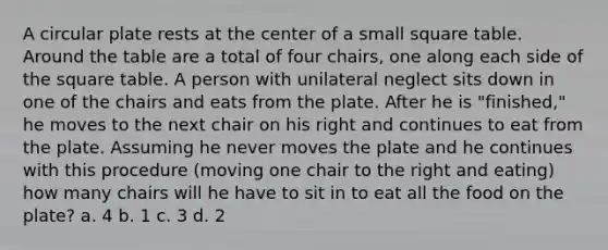 A circular plate rests at the center of a small square table. Around the table are a total of four chairs, one along each side of the square table. A person with unilateral neglect sits down in one of the chairs and eats from the plate. After he is "finished," he moves to the next chair on his right and continues to eat from the plate. Assuming he never moves the plate and he continues with this procedure (moving one chair to the right and eating) how many chairs will he have to sit in to eat all the food on the plate? a. 4 b. 1 c. 3 d. 2