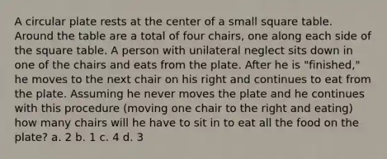 A circular plate rests at the center of a small square table. Around the table are a total of four chairs, one along each side of the square table. A person with unilateral neglect sits down in one of the chairs and eats from the plate. After he is "finished," he moves to the next chair on his right and continues to eat from the plate. Assuming he never moves the plate and he continues with this procedure (moving one chair to the right and eating) how many chairs will he have to sit in to eat all the food on the plate? a. 2 b. 1 c. 4 d. 3