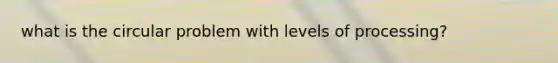 what is the circular problem with levels of processing?