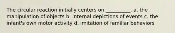 The circular reaction initially centers on __________. a. the manipulation of objects b. internal depictions of events c. the infant's own motor activity d. imitation of familiar behaviors