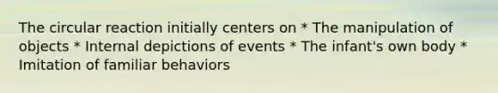The circular reaction initially centers on * The manipulation of objects * Internal depictions of events * The infant's own body * Imitation of familiar behaviors