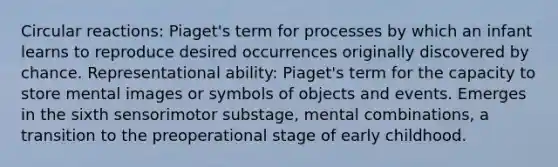 Circular reactions: Piaget's term for processes by which an infant learns to reproduce desired occurrences originally discovered by chance. Representational ability: Piaget's term for the capacity to store mental images or symbols of objects and events. Emerges in the sixth sensorimotor substage, mental combinations, a transition to the preoperational stage of early childhood.