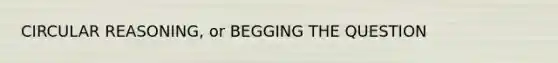 CIRCULAR REASONING, or BEGGING THE QUESTION