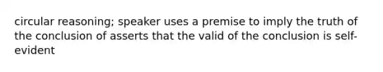 circular reasoning; speaker uses a premise to imply the truth of the conclusion of asserts that the valid of the conclusion is self-evident