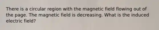 There is a circular region with the magnetic field flowing out of the page. The magnetic field is decreasing. What is the induced electric field?