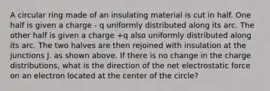 A circular ring made of an insulating material is cut in half. One half is given a charge - q uniformly distributed along its arc. The other half is given a charge +q also uniformly distributed along its arc. The two halves are then rejoined with insulation at the junctions J. as shown above. If there is no change in the charge distributions, what is the direction of the net electrostatic force on an electron located at the center of the circle?