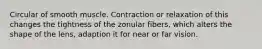 Circular of smooth muscle. Contraction or relaxation of this changes the tightness of the zonular fibers, which alters the shape of the lens, adaption it for near or far vision.