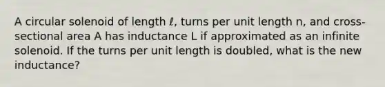 A circular solenoid of length ℓ, turns per unit length n, and cross-sectional area A has inductance L if approximated as an infinite solenoid. If the turns per unit length is doubled, what is the new inductance?