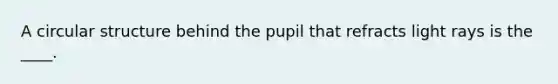 A circular structure behind the pupil that refracts light rays is the ____.