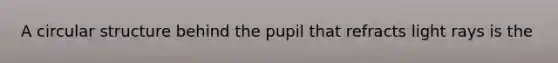 A circular structure behind the pupil that refracts light rays is the