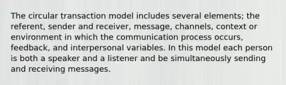 The circular transaction model includes several elements; the referent, sender and receiver, message, channels, context or environment in which the communication process occurs, feedback, and interpersonal variables. In this model each person is both a speaker and a listener and be simultaneously sending and receiving messages.