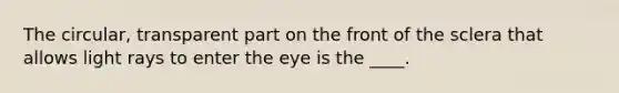 The circular, transparent part on the front of the sclera that allows light rays to enter the eye is the ____.