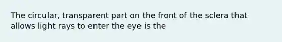 The circular, transparent part on the front of the sclera that allows light rays to enter the eye is the