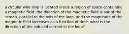 a circular wire loop is located inside a region of space containing a magnetic field. the direction of the magnetic field is out of the screen, parallel to the axis of the loop, and the magnitude of the magnetic field increases as a function of time. what is the direction of the induced current in the loop?