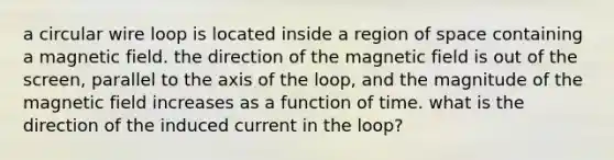 a circular wire loop is located inside a region of space containing a magnetic field. the direction of the magnetic field is out of the screen, parallel to the axis of the loop, and the magnitude of the magnetic field increases as a function of time. what is the direction of the induced current in the loop?