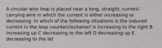 A circular wire loop is placed near a long, straight, current-carrying wire in which the current is either increasing or decreasing. In which of the following situations is the induced current in the loop counterclockwise? A increasing to the right B increasing up C decreasing to the left D decreasing up E decreasing to the let