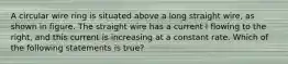 A circular wire ring is situated above a long straight wire, as shown in figure. The straight wire has a current I flowing to the right, and this current is increasing at a constant rate. Which of the following statements is true?