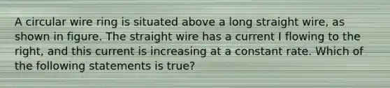 A circular wire ring is situated above a long straight wire, as shown in figure. The straight wire has a current I flowing to the right, and this current is increasing at a constant rate. Which of the following statements is true?