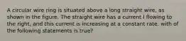 A circular wire ring is situated above a long straight wire, as shown in the figure. The straight wire has a current I flowing to the right, and this current is increasing at a constant rate. with of the following statements is true?