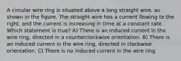 A circular wire ring is situated above a long straight wire, as shown in the figure. The straight wire has a current flowing to the right, and the current is increasing in time at a constant rate. Which statement is true? A) There is an induced current in the wire ring, directed in a counterclockwise orientation. B) There is an induced current in the wire ring, directed in clockwise orientation. C) There is no induced current in the wire ring.