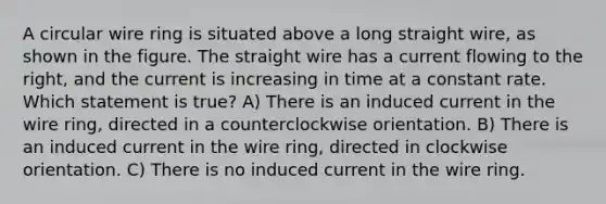 A circular wire ring is situated above a long straight wire, as shown in the figure. The straight wire has a current flowing to the right, and the current is increasing in time at a constant rate. Which statement is true? A) There is an induced current in the wire ring, directed in a counterclockwise orientation. B) There is an induced current in the wire ring, directed in clockwise orientation. C) There is no induced current in the wire ring.