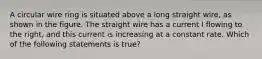 A circular wire ring is situated above a long straight wire, as shown in the figure. The straight wire has a current I flowing to the right, and this current is increasing at a constant rate. Which of the following statements is true?