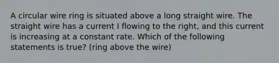 A circular wire ring is situated above a long straight wire. The straight wire has a current I flowing to the right, and this current is increasing at a constant rate. Which of the following statements is true? (ring above the wire)