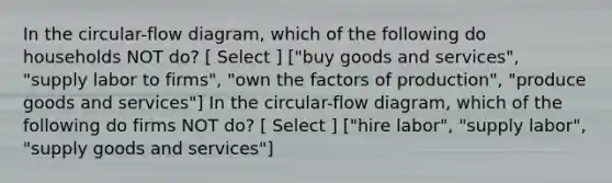 In the circular-flow diagram, which of the following do households NOT do? [ Select ] ["buy goods and services", "supply labor to firms", "own the factors of production", "produce goods and services"] In the circular-flow diagram, which of the following do firms NOT do? [ Select ] ["hire labor", "supply labor", "supply goods and services"]