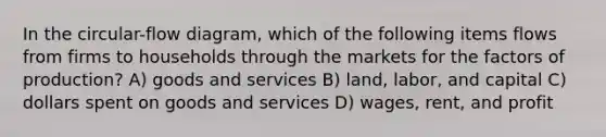 In the circular-flow diagram, which of the following items flows from firms to households through the markets for the factors of production? A) goods and services B) land, labor, and capital C) dollars spent on goods and services D) wages, rent, and profit