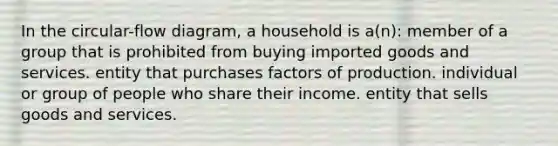 In the circular-flow diagram, a household is a(n): member of a group that is prohibited from buying imported goods and services. entity that purchases factors of production. individual or group of people who share their income. entity that sells goods and services.