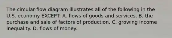 The circular-flow diagram illustrates all of the following in the U.S. economy EXCEPT: A. flows of goods and services. B. the purchase and sale of factors of production. C. growing income inequality. D. flows of money.