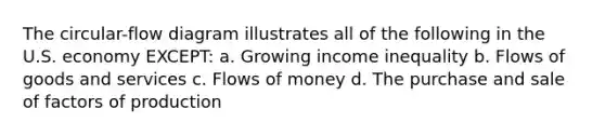 The circular-flow diagram illustrates all of the following in the U.S. economy EXCEPT: a. Growing income inequality b. Flows of goods and services c. Flows of money d. The purchase and sale of factors of production