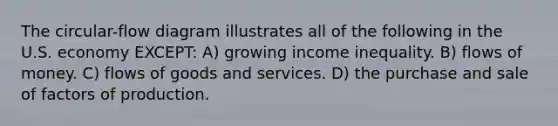 The circular-flow diagram illustrates all of the following in the U.S. economy EXCEPT: A) growing income inequality. B) flows of money. C) flows of goods and services. D) the purchase and sale of factors of production.