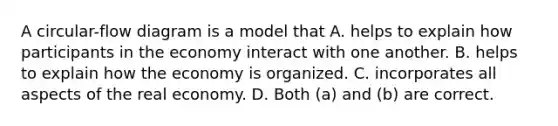 A circular-flow diagram is a model that A. helps to explain how participants in the economy interact with one another. B. helps to explain how the economy is organized. C. incorporates all aspects of the real economy. D. Both (a) and (b) are correct.