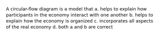 A circular-flow diagram is a model that a. helps to explain how participants in the economy interact with one another b. helps to explain how the economy is organized c. incorporates all aspects of the real economy d. both a and b are correct