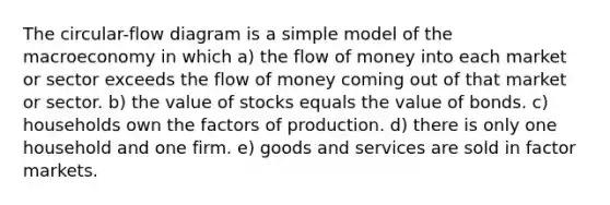 The circular-flow diagram is a simple model of the macroeconomy in which a) the flow of money into each market or sector exceeds the flow of money coming out of that market or sector. b) the value of stocks equals the value of bonds. c) households own the factors of production. d) there is only one household and one firm. e) goods and services are sold in factor markets.