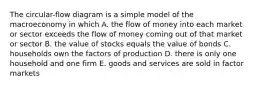 The circular-flow diagram is a simple model of the macroeconomy in which A. the flow of money into each market or sector exceeds the flow of money coming out of that market or sector B. the value of stocks equals the value of bonds C. households own the factors of production D. there is only one household and one firm E. goods and services are sold in factor markets