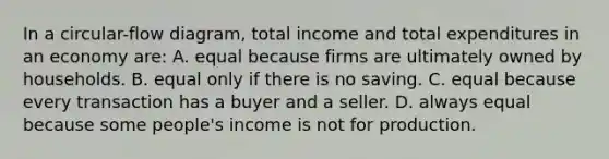 In a circular-flow diagram, total income and total expenditures in an economy are: A. equal because firms are ultimately owned by households. B. equal only if there is no saving. C. equal because every transaction has a buyer and a seller. D. always equal because some people's income is not for production.