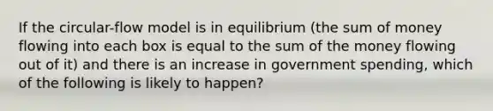 If the circular-flow model is in equilibrium (the sum of money flowing into each box is equal to the sum of the money flowing out of it) and there is an increase in government spending, which of the following is likely to happen?