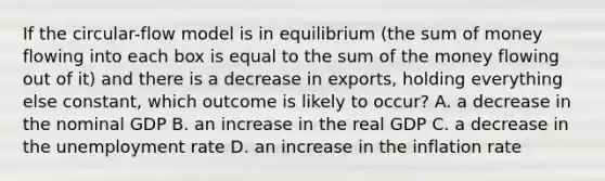 If the circular-flow model is in equilibrium (the sum of money flowing into each box is equal to the sum of the money flowing out of it) and there is a decrease in exports, holding everything else constant, which outcome is likely to occur? A. a decrease in the nominal GDP B. an increase in the real GDP C. a decrease in the unemployment rate D. an increase in the inflation rate