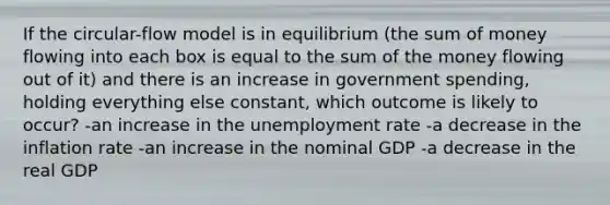 If the circular-flow model is in equilibrium (the sum of money flowing into each box is equal to the sum of the money flowing out of it) and there is an increase in government spending, holding everything else constant, which outcome is likely to occur? -an increase in the unemployment rate -a decrease in the inflation rate -an increase in the nominal GDP -a decrease in the real GDP