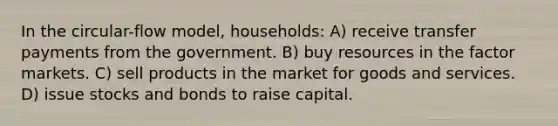 In the circular-flow model, households: A) receive transfer payments from the government. B) buy resources in the factor markets. C) sell products in the market for goods and services. D) issue stocks and bonds to raise capital.