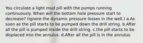 You circulate a light mud pill with the pumps running continuously. When will the bottom hole pressure start to decrease? (Ignore the dynamic pressure losses in the well.) a.As soon as the pill starts to be pumped down the drill string. b.After all the pill is pumped inside the drill string. c.the pill starts to be displaced into the annulus. d.After all the pill is in the annulus.