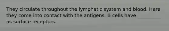 They circulate throughout the lymphatic system and blood. Here they come into contact with the antigens. B cells have __________ as surface receptors.