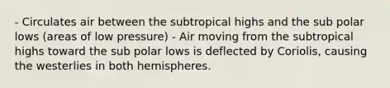 - Circulates air between the subtropical highs and the sub polar lows (areas of low pressure) - Air moving from the subtropical highs toward the sub polar lows is deflected by Coriolis, causing the westerlies in both hemispheres.