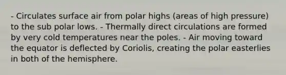 - Circulates surface air from polar highs (areas of high pressure) to the sub polar lows. - Thermally direct circulations are formed by very cold temperatures near the poles. - Air moving toward the equator is deflected by Coriolis, creating the polar easterlies in both of the hemisphere.