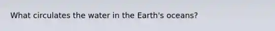 What circulates the water in the Earth's oceans?