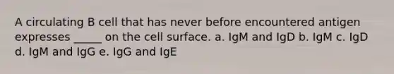 A circulating B cell that has never before encountered antigen expresses _____ on the cell surface. a. IgM and IgD b. IgM c. IgD d. IgM and IgG e. IgG and IgE