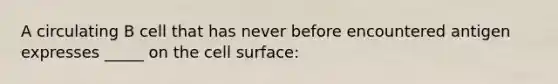 A circulating B cell that has never before encountered antigen expresses _____ on the cell surface: