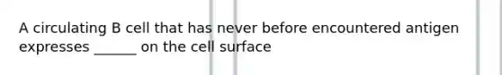 A circulating B cell that has never before encountered antigen expresses ______ on the cell surface